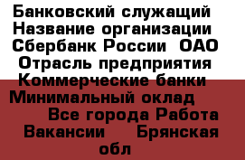 Банковский служащий › Название организации ­ Сбербанк России, ОАО › Отрасль предприятия ­ Коммерческие банки › Минимальный оклад ­ 14 000 - Все города Работа » Вакансии   . Брянская обл.